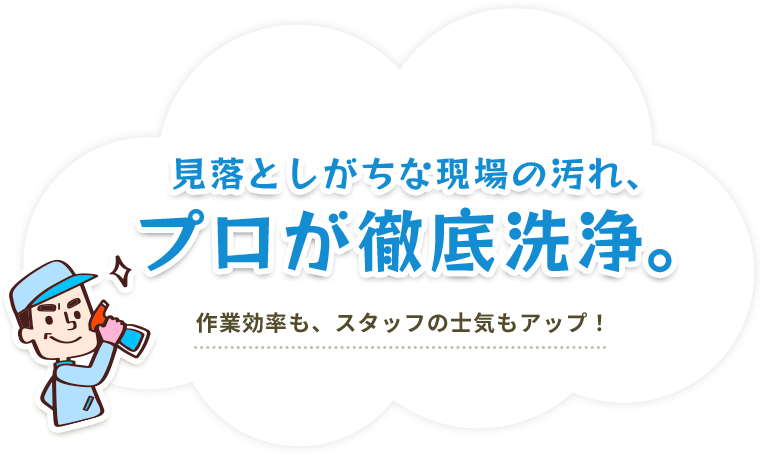 見落としがちな現場の汚れ、プロが徹底洗浄。作業効率も、スタッフの士気もアップ！